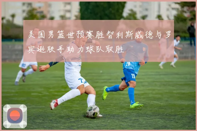美国男篮世预赛胜智利斯威德与罗宾逊联手助力球队取胜