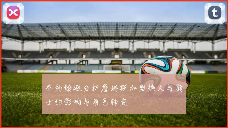乔约翰逊分析詹姆斯加盟热火与骑士的影响与角色转变