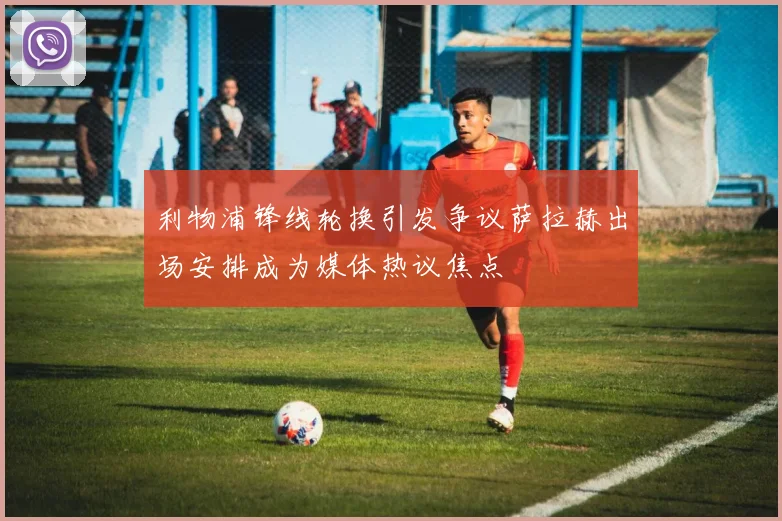 利物浦锋线轮换引发争议萨拉赫出场安排成为媒体热议焦点